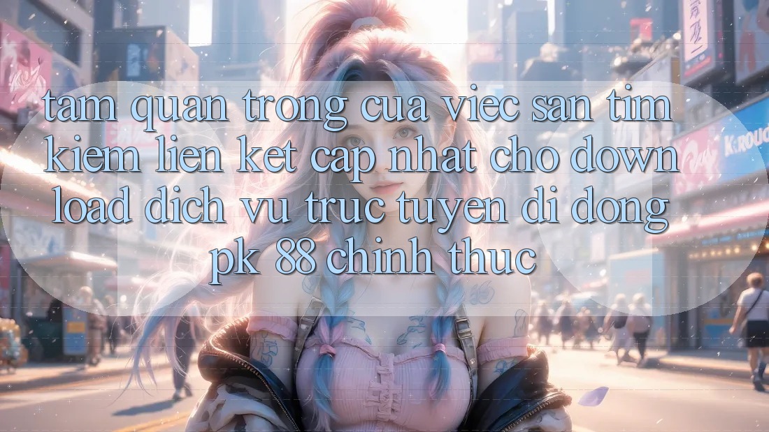 Tầm Quan Trọng Của Việc Săn tìm Kiếm “Liên kết Cập Nhật Cho Download Dịch vụ trực tuyến di động PK 88” Chính Thức Tầm Quan Trọng Của Việc Săn tìm Kiếm “Liên kết Cập Nhật Cho Download Dịch vụ trực tuyến di động PK 88” Chính Thức
