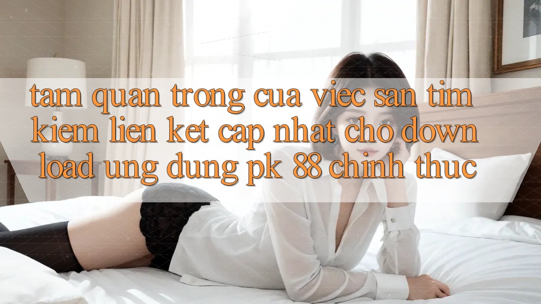 Tầm Quan Trọng Của Việc Săn tìm Kiếm “Liên kết Cập Nhật Cho Download Ứng Dụng PK 88” Chính Thức Tầm Quan Trọng Của Việc Săn tìm Kiếm “Liên kết Cập Nhật Cho Download Ứng Dụng PK 88” Chính Thức