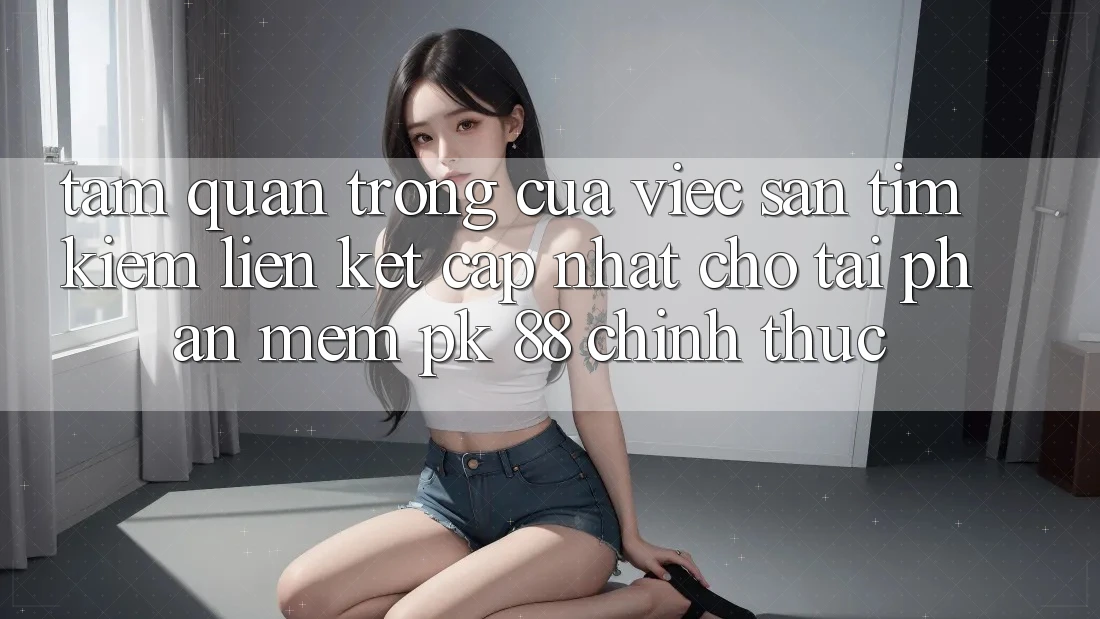 Tầm Quan Trọng Của Việc Săn tìm Kiếm “Liên kết Cập Nhật Cho Tải Phần mềm PK 88” Chính Thức Tầm Quan Trọng Của Việc Săn tìm Kiếm “Liên kết Cập Nhật Cho Tải Phần mềm PK 88” Chính Thức