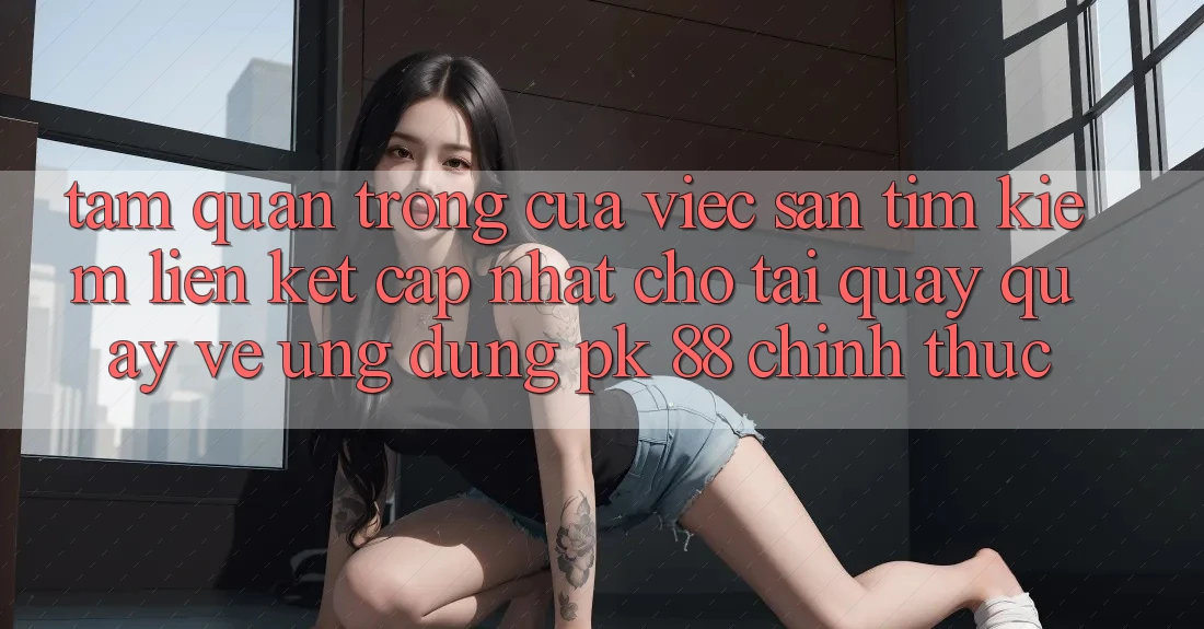 Tầm Quan Trọng Của Việc Săn tìm kiếm “Liên kết Cập Nhật Cho Tải quay quay về Ứng Dụng PK 88” Chính Thức Tầm Quan Trọng Của Việc Săn tìm kiếm “Liên kết Cập Nhật Cho Tải quay quay về Ứng Dụng PK 88” Chính Thức