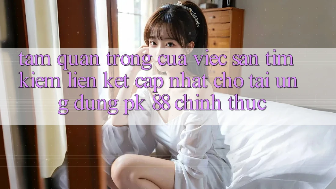 Tầm Quan Trọng Của Việc Săn tìm Kiếm “Liên kết Cập Nhật Cho Tải Ứng Dụng PK 88” Chính Thức Tầm Quan Trọng Của Việc Săn tìm Kiếm “Liên kết Cập Nhật Cho Tải Ứng Dụng PK 88” Chính Thức