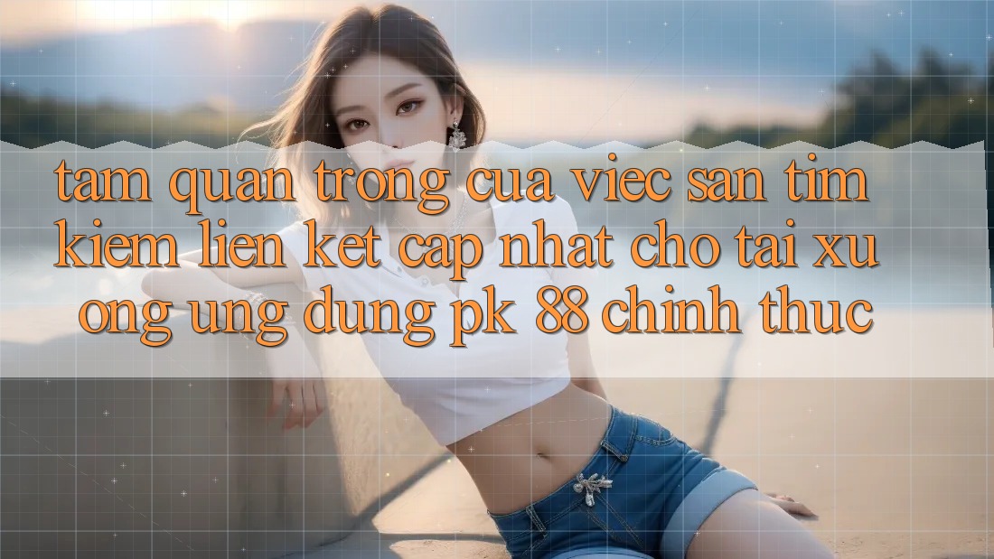 Tầm Quan Trọng Của Việc Săn tìm Kiếm “Liên kết Cập Nhật Cho Tải xuống Ứng Dụng PK 88” Chính Thức Tầm Quan Trọng Của Việc Săn tìm Kiếm “Liên kết Cập Nhật Cho Tải xuống Ứng Dụng PK 88” Chính Thức