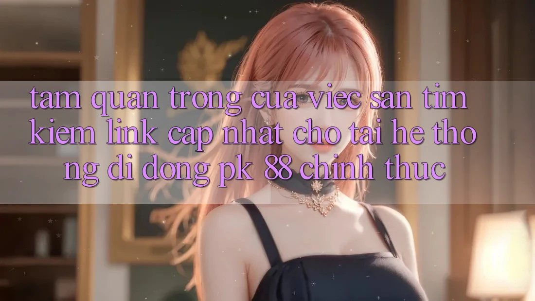 Tầm Quan Trọng Của Việc Săn tìm Kiếm “Link Cập Nhật Cho Tải Hệ thống di động PK 88” Chính Thức