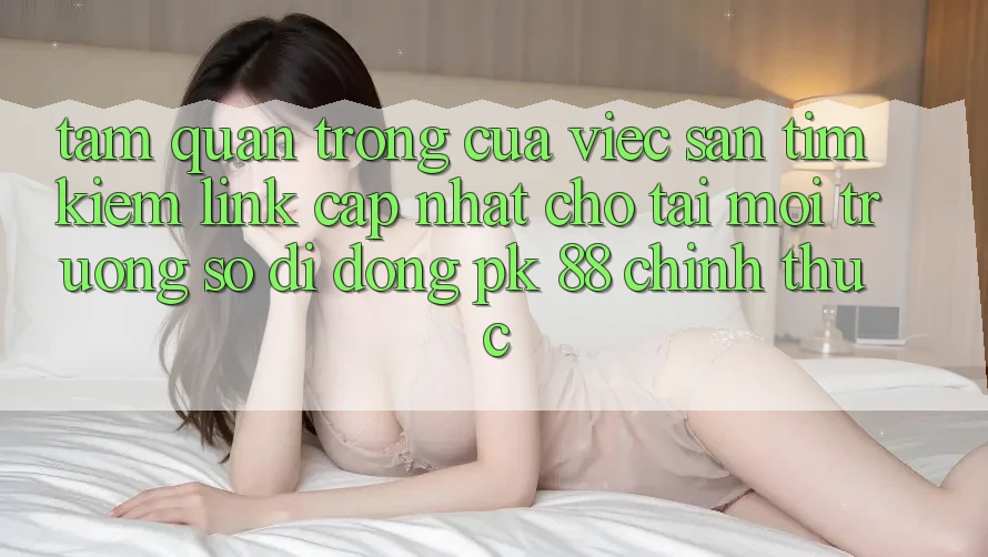 Tầm Quan Trọng Của Việc Săn tìm Kiếm “Link Cập Nhật Cho Tải Môi trường số di động PK 88” Chính Thức Tầm Quan Trọng Của Việc Săn tìm Kiếm “Link Cập Nhật Cho Tải Môi trường số di động PK 88” Chính Thức