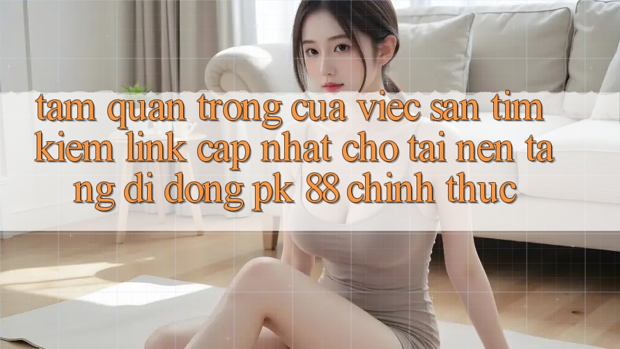 Tầm Quan Trọng Của Việc Săn tìm Kiếm “Link Cập Nhật Cho Tải Nền tảng di động PK 88” Chính Thức Tầm Quan Trọng Của Việc Săn tìm Kiếm “Link Cập Nhật Cho Tải Nền tảng di động PK 88” Chính Thức