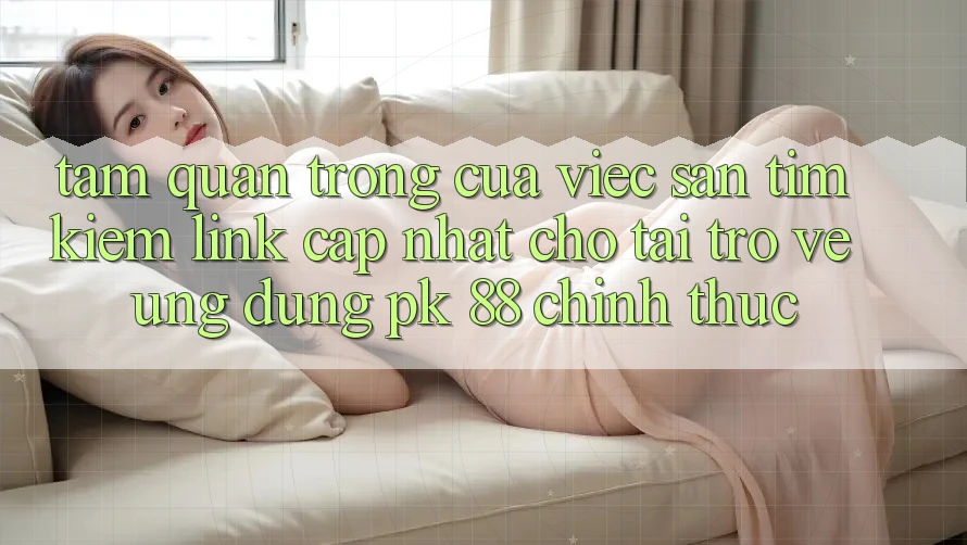 Tầm Quan Trọng Của Việc Săn tìm Kiếm “Link Cập Nhật Cho Tải trở về Ứng Dụng PK 88” Chính Thức