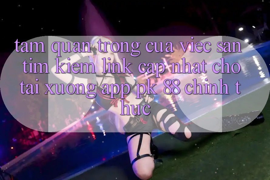 Tầm Quan Trọng Của Việc Săn tìm Kiếm “Link Cập Nhật Cho Tải xuống App PK 88” Chính Thức Tầm Quan Trọng Của Việc Săn tìm Kiếm “Link Cập Nhật Cho Tải xuống App PK 88” Chính Thức