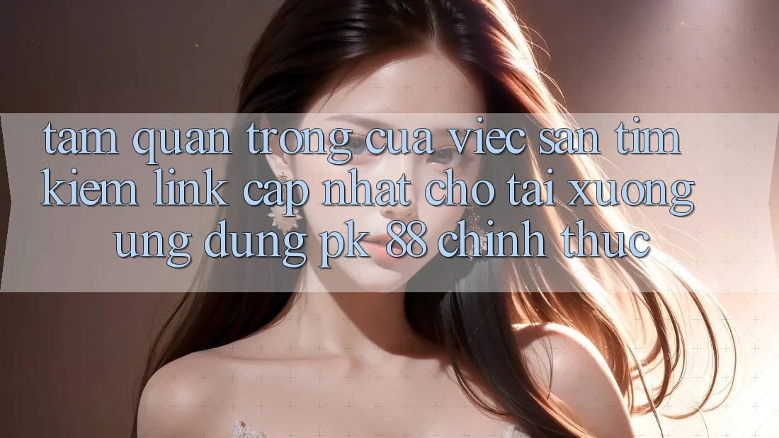 Tầm Quan Trọng Của Việc Săn tìm Kiếm “Link Cập Nhật Cho Tải xuống Ứng Dụng PK 88” Chính Thức Tầm Quan Trọng Của Việc Săn tìm Kiếm “Link Cập Nhật Cho Tải xuống Ứng Dụng PK 88” Chính Thức