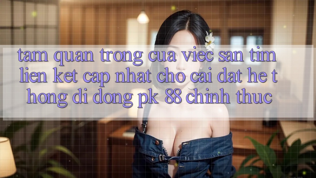 Tầm Quan Trọng Của Việc Săn tìm “Liên kết Cập Nhật Cho Cài đặt Hệ thống di động PK 88” Chính Thức Tầm Quan Trọng Của Việc Săn tìm “Liên kết Cập Nhật Cho Cài đặt Hệ thống di động PK 88” Chính Thức