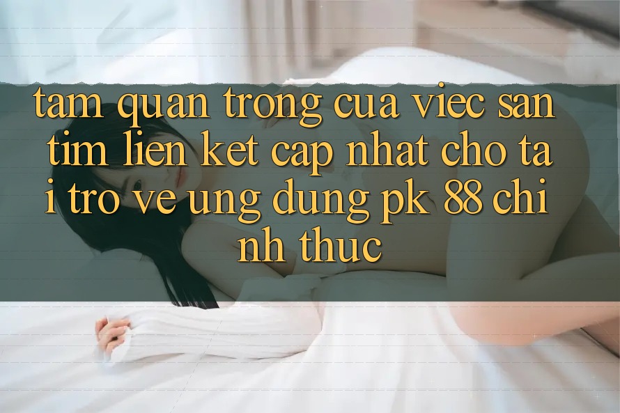 Tầm Quan Trọng Của Việc Săn tìm “Liên kết Cập Nhật Cho Tải trở về Ứng Dụng PK 88” Chính Thức Tầm Quan Trọng Của Việc Săn tìm “Liên kết Cập Nhật Cho Tải trở về Ứng Dụng PK 88” Chính Thức