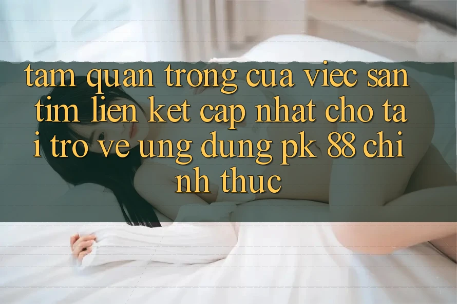 Tầm Quan Trọng Của Việc Săn tìm “Liên kết Cập Nhật Cho Tải trở về Ứng Dụng PK 88” Chính Thức