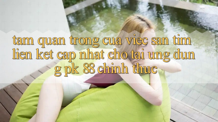 Tầm Quan Trọng Của Việc Săn tìm “Liên kết Cập Nhật Cho Tải Ứng Dụng PK 88” Chính Thức Tầm Quan Trọng Của Việc Săn tìm “Liên kết Cập Nhật Cho Tải Ứng Dụng PK 88” Chính Thức