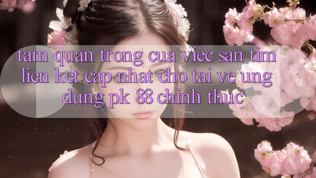 Tầm Quan Trọng Của Việc Săn tìm “Liên kết Cập Nhật Cho Tải về Ứng Dụng PK 88” Chính Thức Tầm Quan Trọng Của Việc Săn tìm “Liên kết Cập Nhật Cho Tải về Ứng Dụng PK 88” Chính Thức