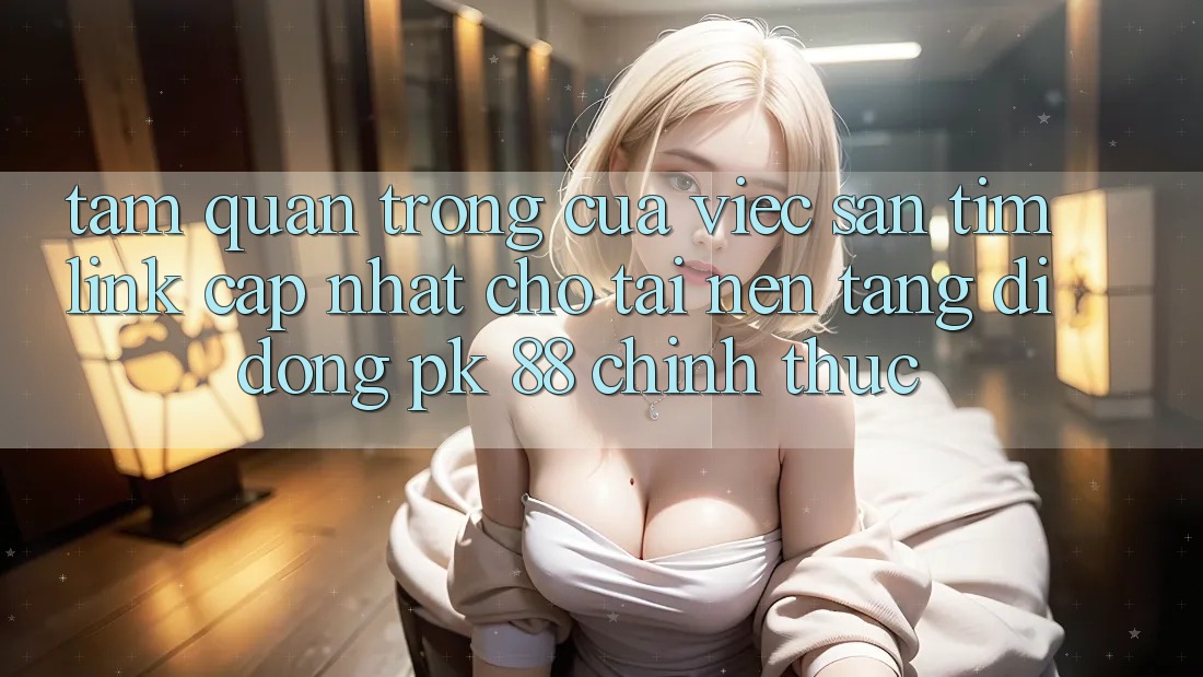 Tầm Quan Trọng Của Việc Săn tìm “Link Cập Nhật Cho Tải Nền tảng di động PK 88” Chính Thức Tầm Quan Trọng Của Việc Săn tìm “Link Cập Nhật Cho Tải Nền tảng di động PK 88” Chính Thức