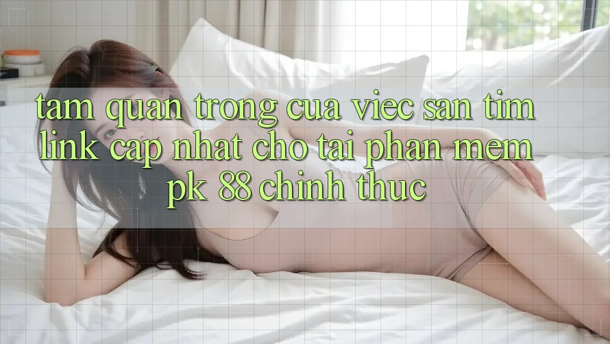 Tầm Quan Trọng Của Việc Săn tìm “Link Cập Nhật Cho Tải Phần mềm PK 88” Chính Thức Tầm Quan Trọng Của Việc Săn tìm “Link Cập Nhật Cho Tải Phần mềm PK 88” Chính Thức