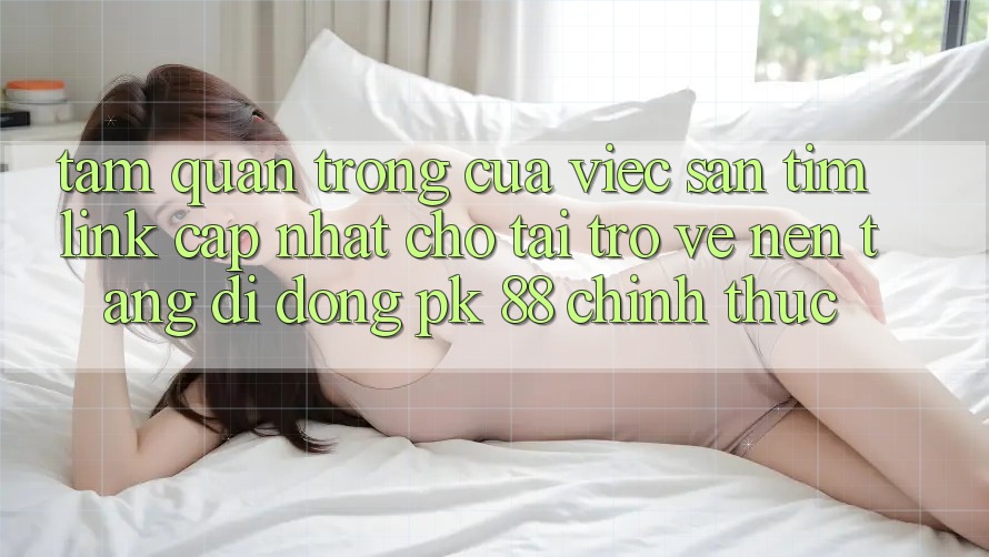 Tầm Quan Trọng Của Việc Săn tìm “Link Cập Nhật Cho Tải trở về Nền tảng di động PK 88” Chính Thức Tầm Quan Trọng Của Việc Săn tìm “Link Cập Nhật Cho Tải trở về Nền tảng di động PK 88” Chính Thức