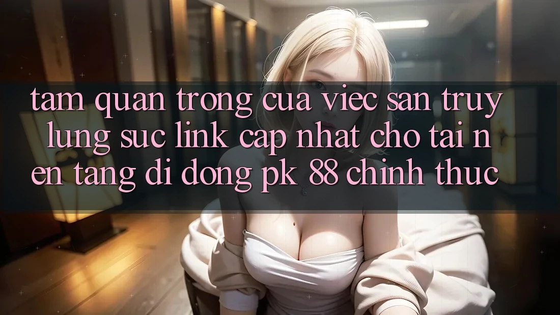 Tầm Quan Trọng Của Việc Săn truy lùng sục “Link Cập Nhật Cho Tải Nền tảng di động PK 88” Chính Thức Tầm Quan Trọng Của Việc Săn truy lùng sục “Link Cập Nhật Cho Tải Nền tảng di động PK 88” Chính Thức