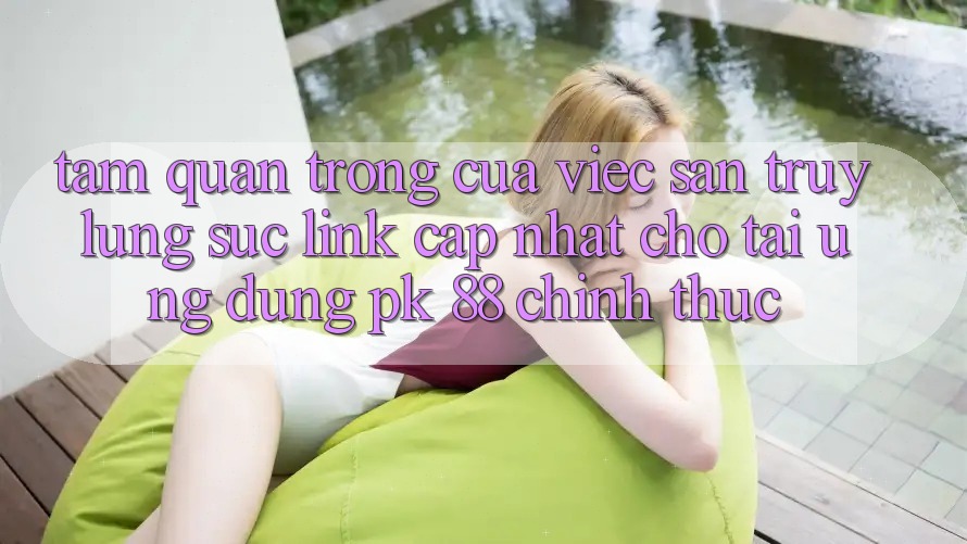 Tầm Quan Trọng Của Việc Săn truy lùng sục “Link Cập Nhật Cho Tải Ứng Dụng PK 88” Chính Thức Tầm Quan Trọng Của Việc Săn truy lùng sục “Link Cập Nhật Cho Tải Ứng Dụng PK 88” Chính Thức