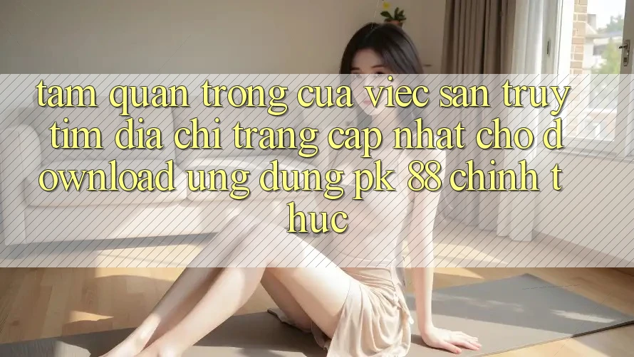Tầm Quan Trọng Của Việc Săn truy tìm “Địa chỉ trang Cập Nhật Cho Download Ứng Dụng PK 88” Chính Thức Tầm Quan Trọng Của Việc Săn truy tìm “Địa chỉ trang Cập Nhật Cho Download Ứng Dụng PK 88” Chính Thức
