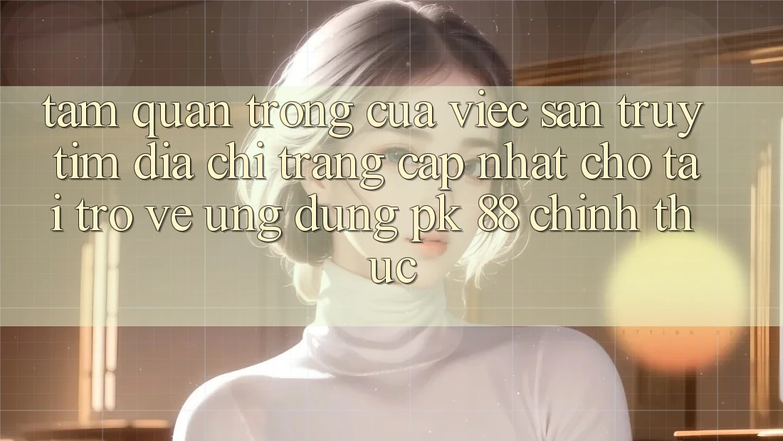 Tầm Quan Trọng Của Việc Săn truy tìm “Địa chỉ trang Cập Nhật Cho Tải trở về Ứng Dụng PK 88” Chính Thức Tầm Quan Trọng Của Việc Săn truy tìm “Địa chỉ trang Cập Nhật Cho Tải trở về Ứng Dụng PK 88” Chính Thức