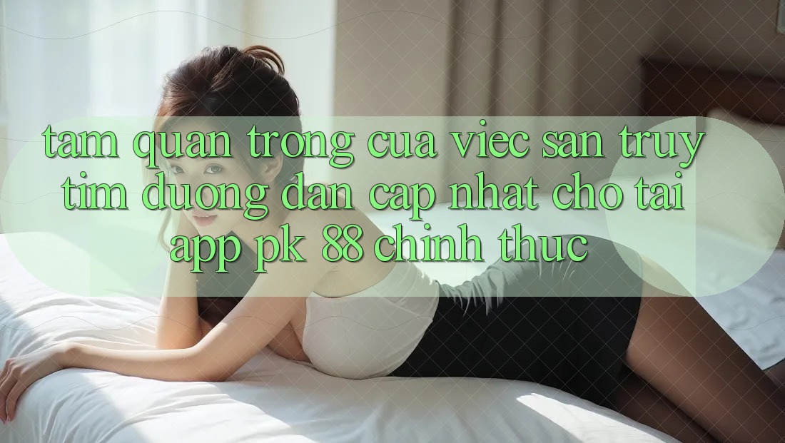 Tầm Quan Trọng Của Việc Săn truy tìm “Đường dẫn Cập Nhật Cho Tải App PK 88” Chính Thức