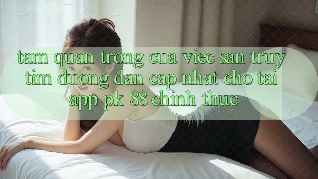 Tầm Quan Trọng Của Việc Săn truy tìm “Đường dẫn Cập Nhật Cho Tải App PK 88” Chính Thức Tầm Quan Trọng Của Việc Săn truy tìm “Đường dẫn Cập Nhật Cho Tải App PK 88” Chính Thức