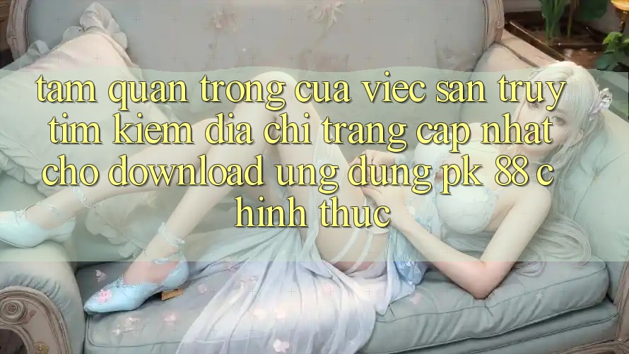 Tầm Quan Trọng Của Việc Săn truy tìm kiếm “Địa chỉ trang Cập Nhật Cho Download Ứng Dụng PK 88” Chính Thức