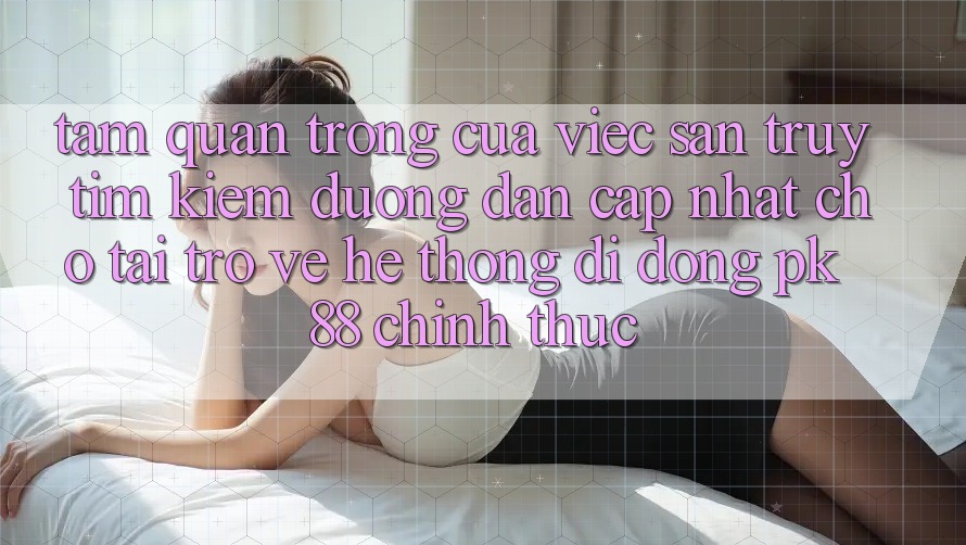 Tầm Quan Trọng Của Việc Săn truy tìm Kiếm “Đường dẫn Cập Nhật Cho Tải trở về Hệ thống di động PK 88” Chính Thức Tầm Quan Trọng Của Việc Săn truy tìm Kiếm “Đường dẫn Cập Nhật Cho Tải trở về Hệ thống di động PK 88” Chính Thức