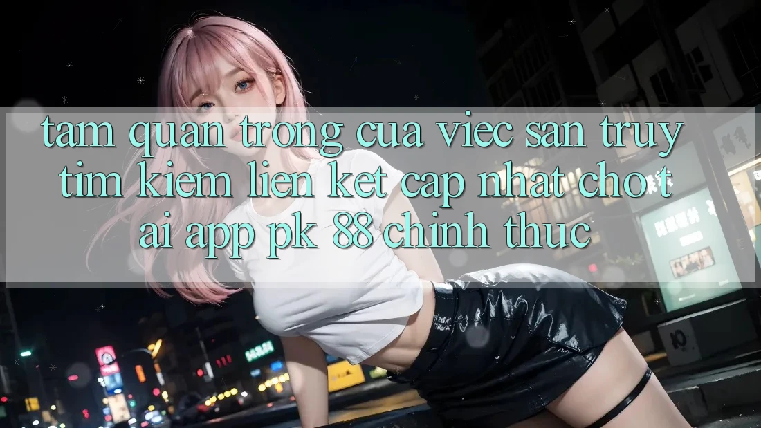 Tầm Quan Trọng Của Việc Săn truy tìm Kiếm “Liên kết Cập Nhật Cho Tải App PK 88” Chính Thức