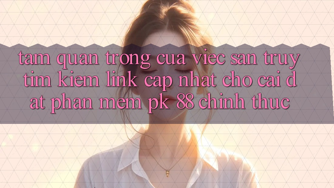 Tầm Quan Trọng Của Việc Săn truy tìm kiếm “Link Cập Nhật Cho Cài đặt Phần mềm PK 88” Chính Thức