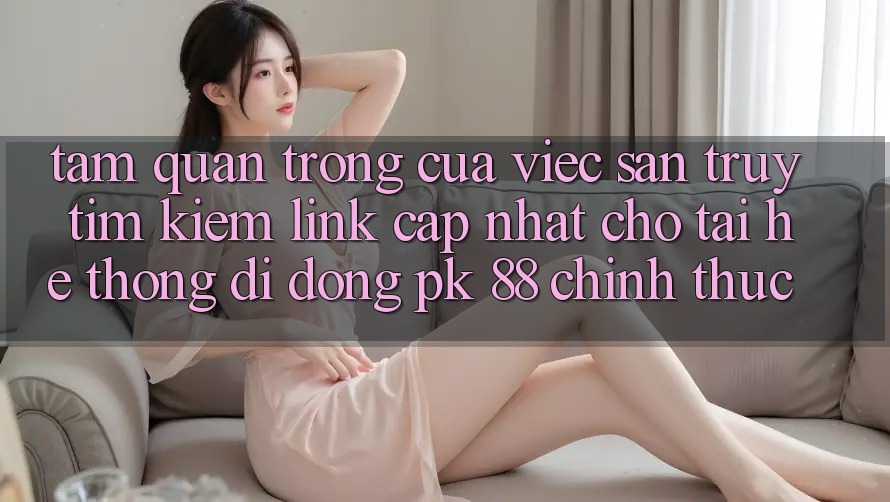 Tầm Quan Trọng Của Việc Săn truy tìm Kiếm “Link Cập Nhật Cho Tải Hệ thống di động PK 88” Chính Thức Tầm Quan Trọng Của Việc Săn truy tìm Kiếm “Link Cập Nhật Cho Tải Hệ thống di động PK 88” Chính Thức