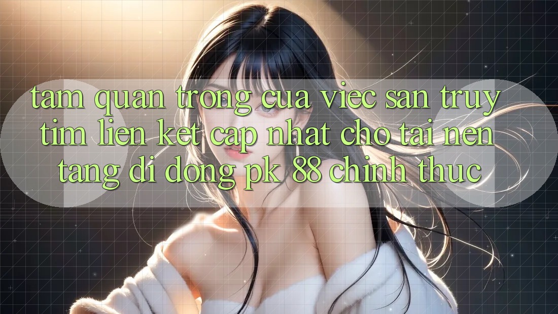 Tầm Quan Trọng Của Việc Săn truy tìm “Liên kết Cập Nhật Cho Tải Nền tảng di động PK 88” Chính Thức Tầm Quan Trọng Của Việc Săn truy tìm “Liên kết Cập Nhật Cho Tải Nền tảng di động PK 88” Chính Thức