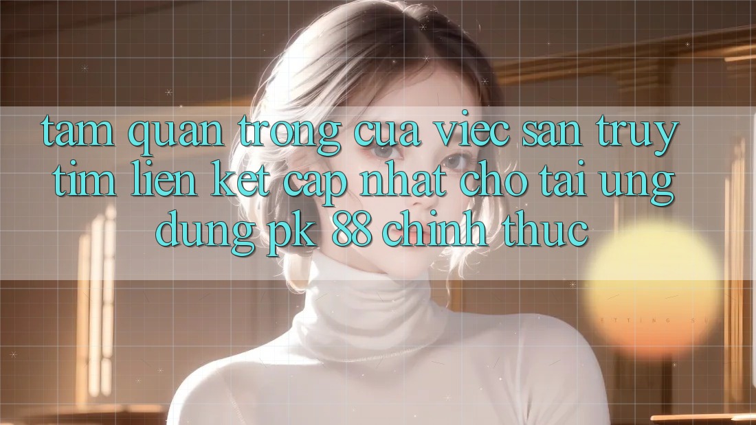 Tầm Quan Trọng Của Việc Săn truy tìm “Liên kết Cập Nhật Cho Tải Ứng Dụng PK 88” Chính Thức Tầm Quan Trọng Của Việc Săn truy tìm “Liên kết Cập Nhật Cho Tải Ứng Dụng PK 88” Chính Thức