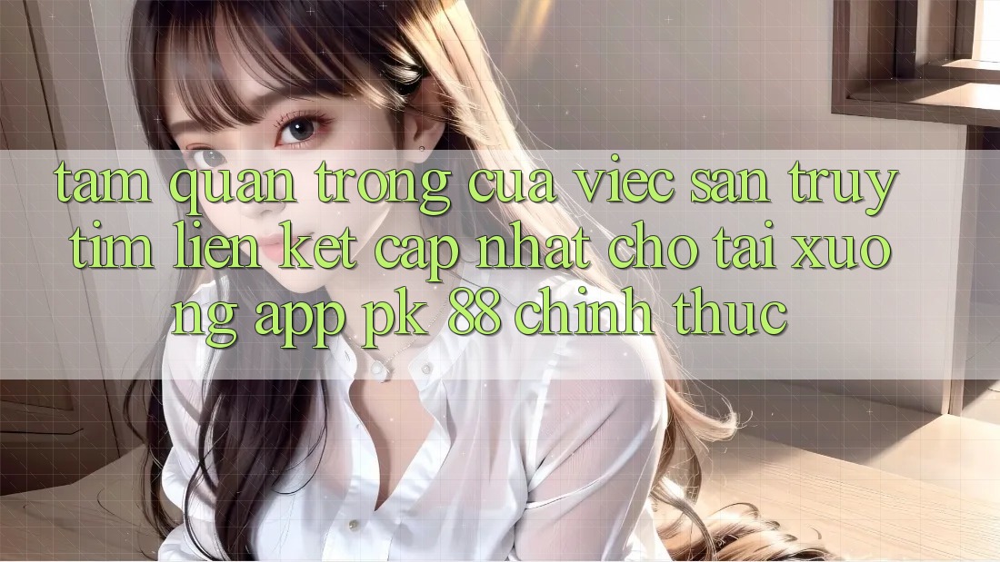 Tầm Quan Trọng Của Việc Săn truy tìm “Liên kết Cập Nhật Cho Tải xuống App PK 88” Chính Thức Tầm Quan Trọng Của Việc Săn truy tìm “Liên kết Cập Nhật Cho Tải xuống App PK 88” Chính Thức