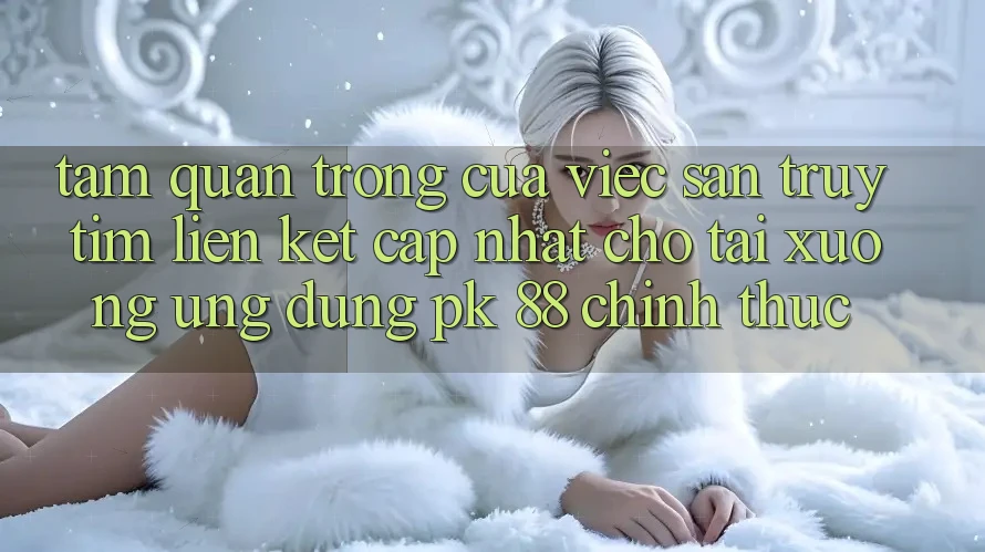 Tầm Quan Trọng Của Việc Săn truy tìm “Liên kết Cập Nhật Cho Tải xuống Ứng Dụng PK 88” Chính Thức Tầm Quan Trọng Của Việc Săn truy tìm “Liên kết Cập Nhật Cho Tải xuống Ứng Dụng PK 88” Chính Thức