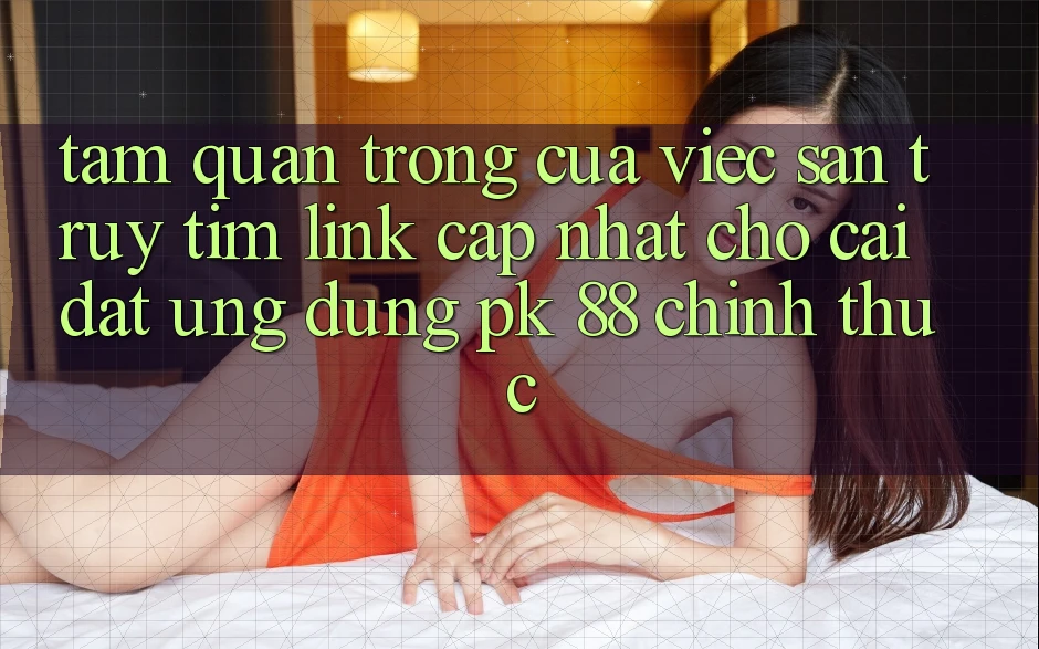 Tầm Quan Trọng Của Việc Săn truy tìm “Link Cập Nhật Cho Cài đặt Ứng Dụng PK 88” Chính Thức Tầm Quan Trọng Của Việc Săn truy tìm “Link Cập Nhật Cho Cài đặt Ứng Dụng PK 88” Chính Thức