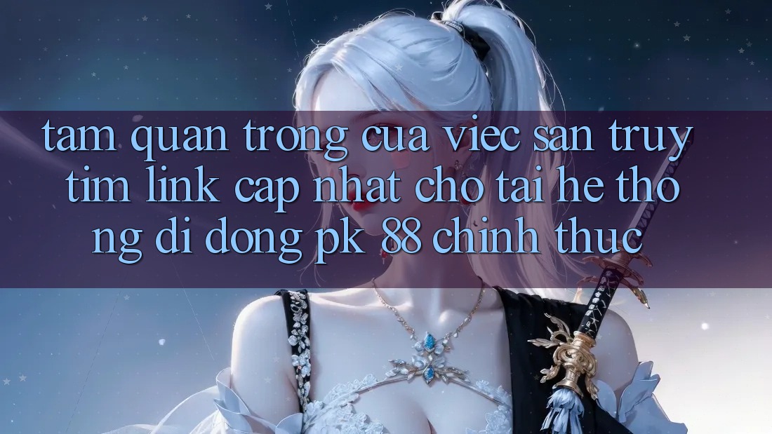 Tầm Quan Trọng Của Việc Săn truy tìm “Link Cập Nhật Cho Tải Hệ thống di động PK 88” Chính Thức