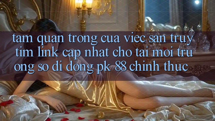 Tầm Quan Trọng Của Việc Săn truy tìm “Link Cập Nhật Cho Tải Môi trường số di động PK 88” Chính Thức Tầm Quan Trọng Của Việc Săn truy tìm “Link Cập Nhật Cho Tải Môi trường số di động PK 88” Chính Thức