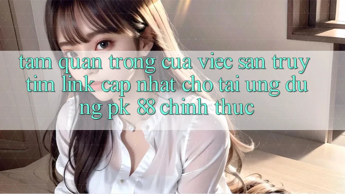 Tầm Quan Trọng Của Việc Săn truy tìm “Link Cập Nhật Cho Tải Ứng Dụng PK 88” Chính Thức Tầm Quan Trọng Của Việc Săn truy tìm “Link Cập Nhật Cho Tải Ứng Dụng PK 88” Chính Thức