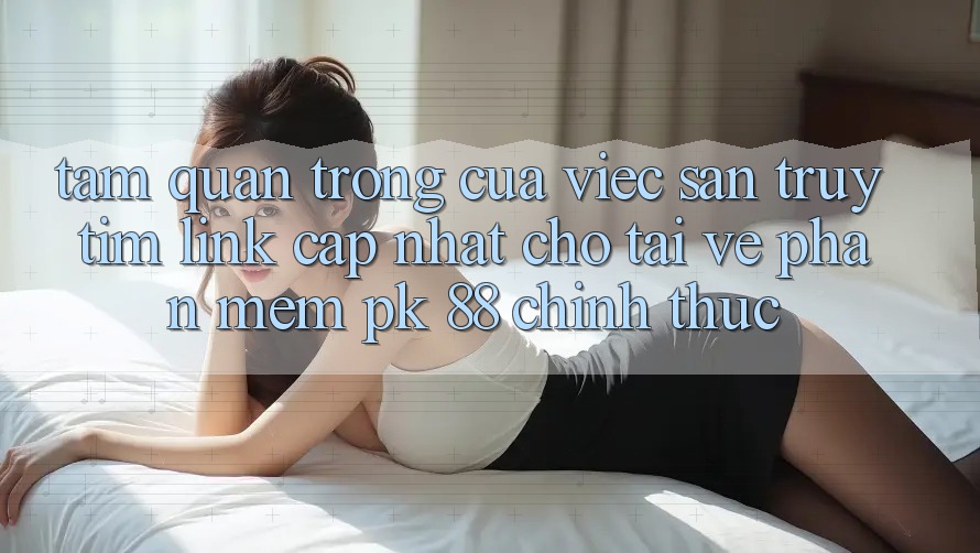 Tầm Quan Trọng Của Việc Săn truy tìm “Link Cập Nhật Cho Tải về Phần mềm PK 88” Chính Thức
