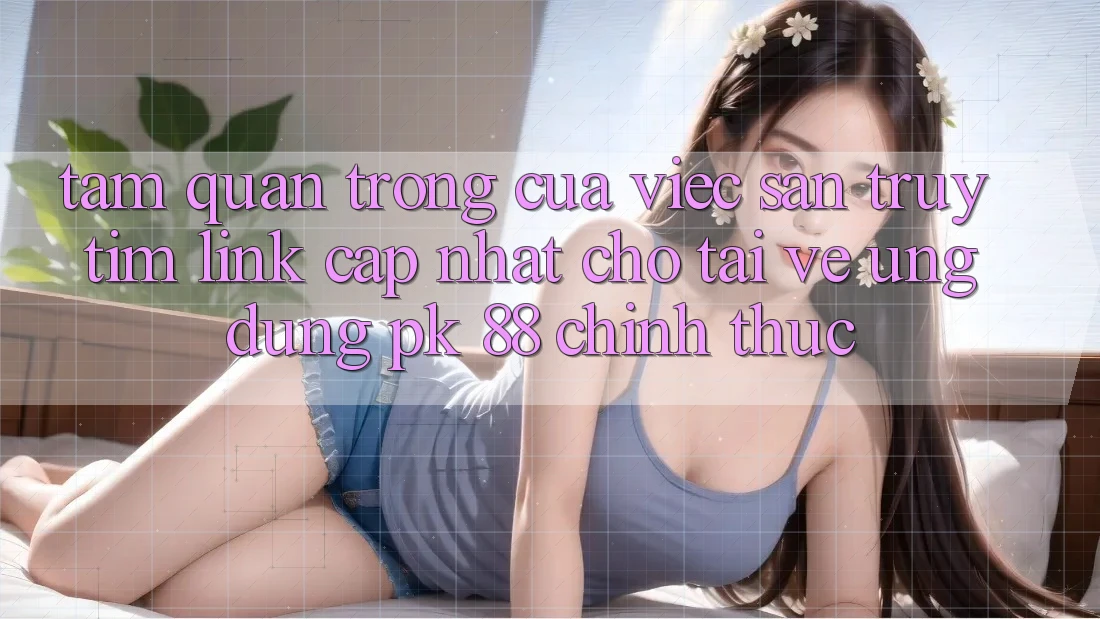 Tầm Quan Trọng Của Việc Săn truy tìm “Link Cập Nhật Cho Tải về Ứng Dụng PK 88” Chính Thức