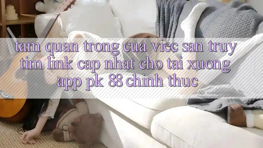 Tầm Quan Trọng Của Việc Săn truy tìm “Link Cập Nhật Cho Tải xuống App PK 88” Chính Thức Tầm Quan Trọng Của Việc Săn truy tìm “Link Cập Nhật Cho Tải xuống App PK 88” Chính Thức