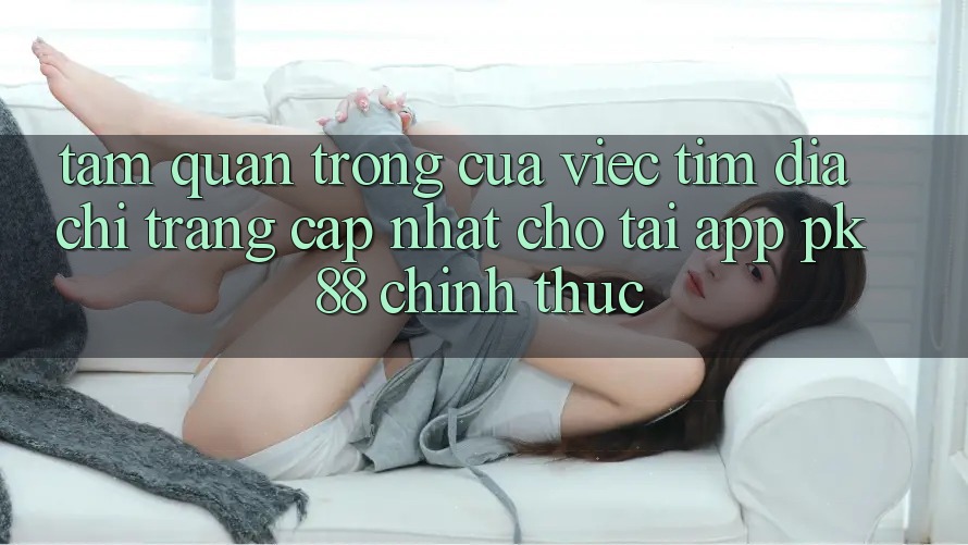 Tầm Quan Trọng Của Việc Tìm “Địa chỉ trang Cập Nhật Cho Tải App PK 88” Chính Thức