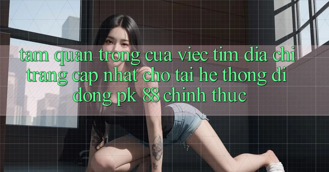 Tầm Quan Trọng Của Việc Tìm “Địa chỉ trang Cập Nhật Cho Tải Hệ thống di động PK 88” Chính Thức Tầm Quan Trọng Của Việc Tìm “Địa chỉ trang Cập Nhật Cho Tải Hệ thống di động PK 88” Chính Thức