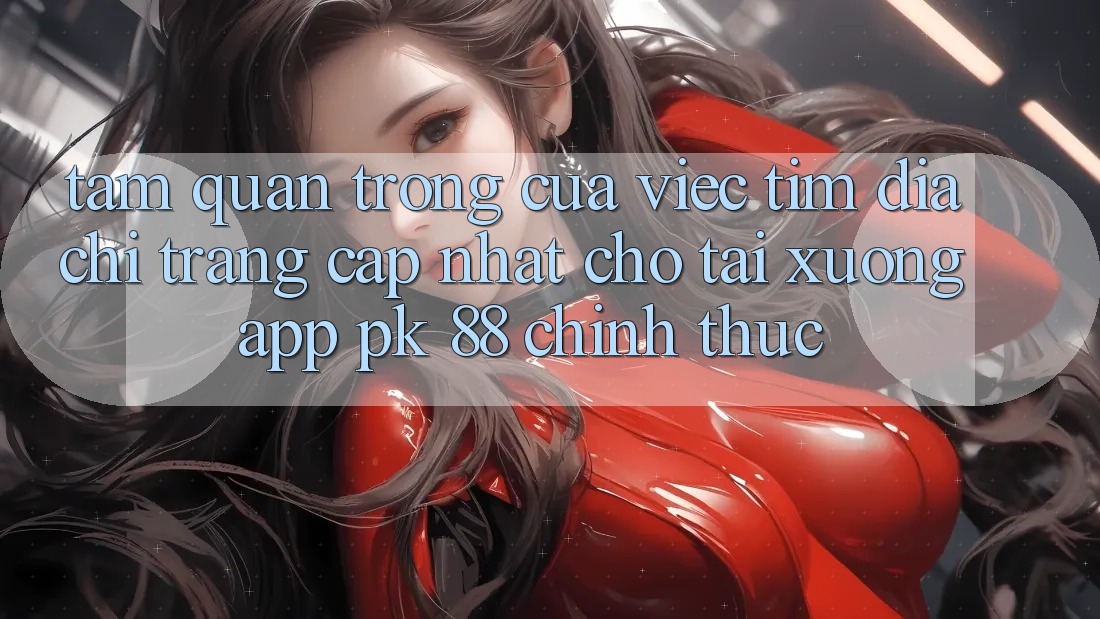 Tầm Quan Trọng Của Việc Tìm “Địa chỉ trang Cập Nhật Cho Tải xuống App PK 88” Chính Thức