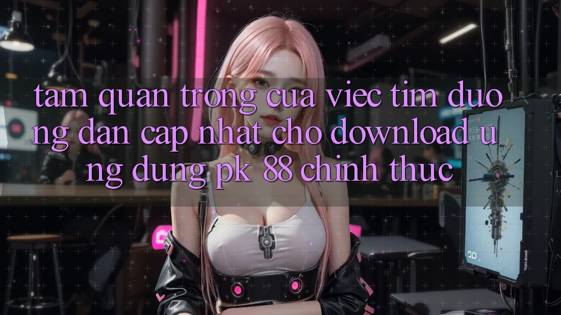 Tầm Quan Trọng Của Việc Tìm “Đường dẫn Cập Nhật Cho Download Ứng Dụng PK 88” Chính Thức