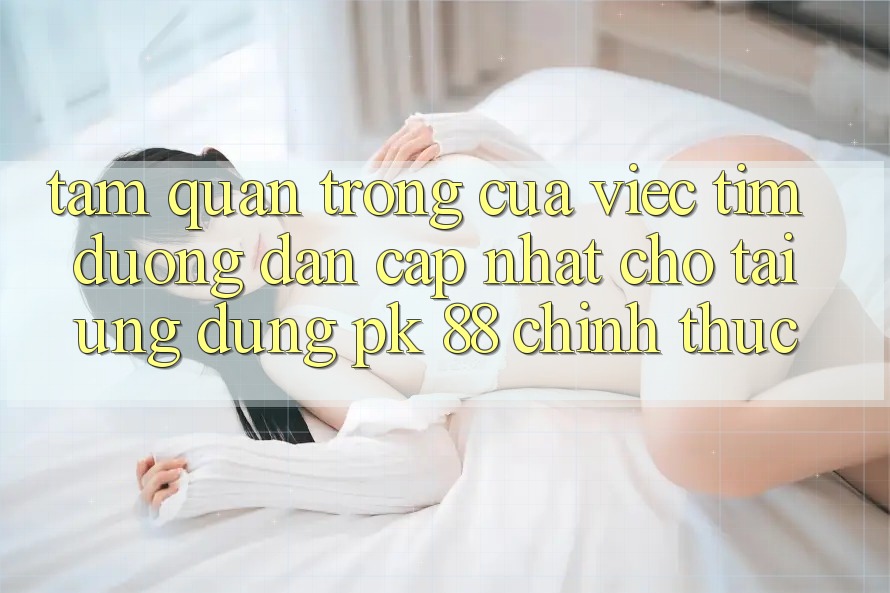 Tầm Quan Trọng Của Việc Tìm “Đường dẫn Cập Nhật Cho Tải Ứng Dụng PK 88” Chính Thức Tầm Quan Trọng Của Việc Tìm “Đường dẫn Cập Nhật Cho Tải Ứng Dụng PK 88” Chính Thức