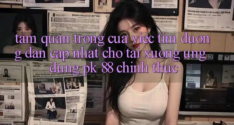 Tầm Quan Trọng Của Việc Tìm “Đường dẫn Cập Nhật Cho Tải xuống Ứng Dụng PK 88” Chính Thức Tầm Quan Trọng Của Việc Tìm “Đường dẫn Cập Nhật Cho Tải xuống Ứng Dụng PK 88” Chính Thức