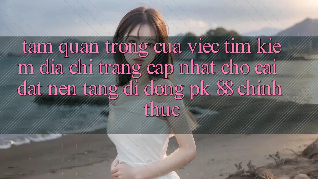 Tầm Quan Trọng Của Việc Tìm Kiếm “Địa chỉ trang Cập Nhật Cho Cài đặt Nền tảng di động PK 88” Chính Thức Tầm Quan Trọng Của Việc Tìm Kiếm “Địa chỉ trang Cập Nhật Cho Cài đặt Nền tảng di động PK 88” Chính Thức