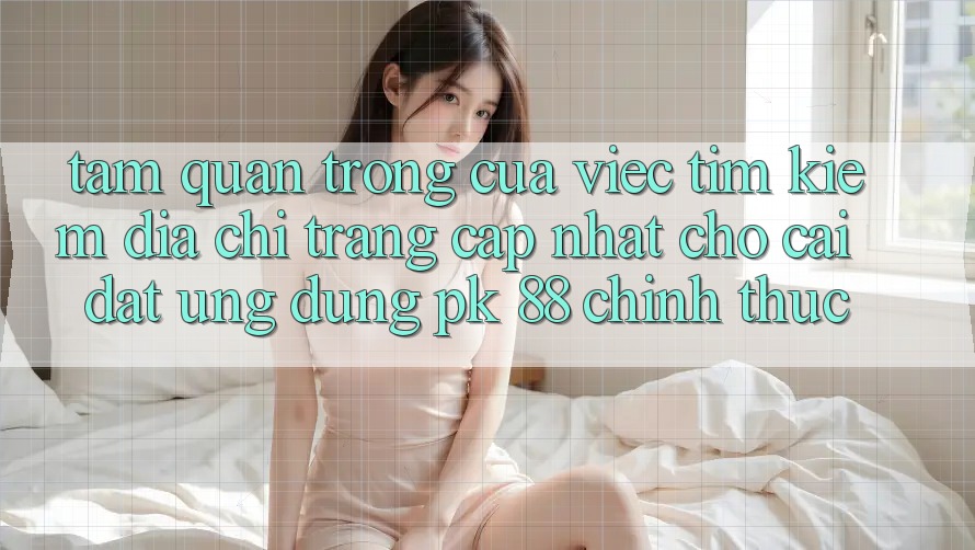 Tầm Quan Trọng Của Việc Tìm Kiếm “Địa chỉ trang Cập Nhật Cho Cài đặt Ứng Dụng PK 88” Chính Thức Tầm Quan Trọng Của Việc Tìm Kiếm “Địa chỉ trang Cập Nhật Cho Cài đặt Ứng Dụng PK 88” Chính Thức